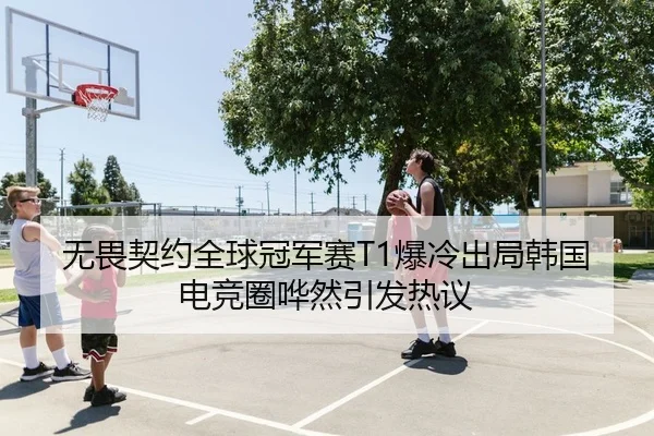 无畏契约全球冠军赛T1爆冷出局韩国电竞圈哗然引发热议